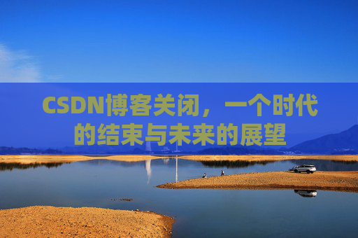 CSDN博客关闭,一个时代的结束与未来的展望 CSDN博客关闭,一个时代的结束与未来的展望
